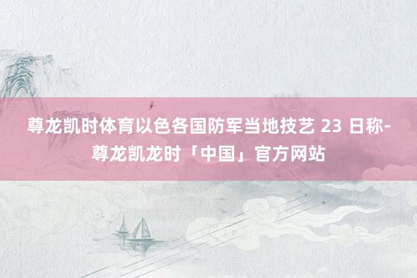 尊龙凯时体育以色各国防军当地技艺 23 日称-尊龙凯龙时「中国」官方网站