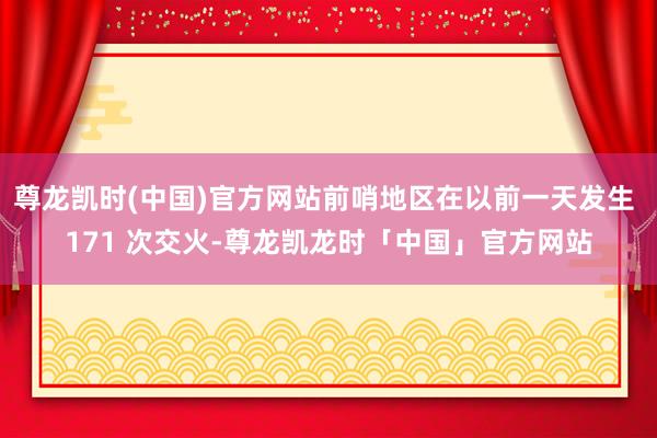 尊龙凯时(中国)官方网站前哨地区在以前一天发生 171 次交火-尊龙凯龙时「中国」官方网站