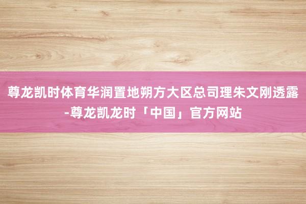 尊龙凯时体育华润置地朔方大区总司理朱文刚透露-尊龙凯龙时「中国」官方网站