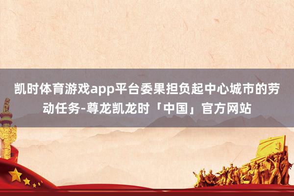 凯时体育游戏app平台委果担负起中心城市的劳动任务-尊龙凯龙时「中国」官方网站