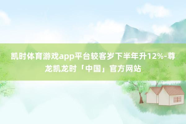 凯时体育游戏app平台较客岁下半年升12%-尊龙凯龙时「中国」官方网站