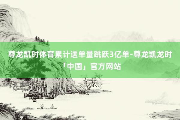 尊龙凯时体育累计送单量跳跃3亿单-尊龙凯龙时「中国」官方网站