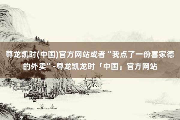 尊龙凯时(中国)官方网站或者“我点了一份喜家德的外卖”-尊龙凯龙时「中国」官方网站
