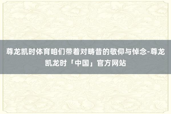 尊龙凯时体育咱们带着对畴昔的敬仰与悼念-尊龙凯龙时「中国」官方网站