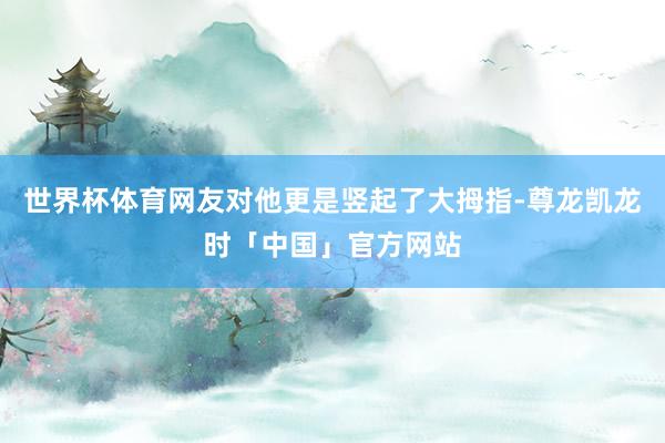 世界杯体育网友对他更是竖起了大拇指-尊龙凯龙时「中国」官方网站