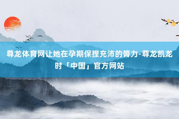 尊龙体育网让她在孕期保捏充沛的膂力-尊龙凯龙时「中国」官方网站