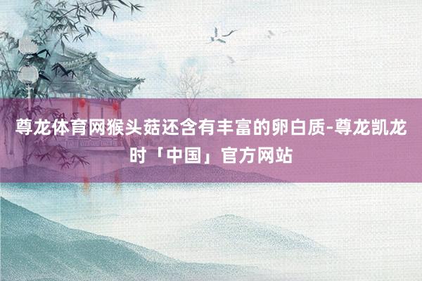 尊龙体育网猴头菇还含有丰富的卵白质-尊龙凯龙时「中国」官方网站