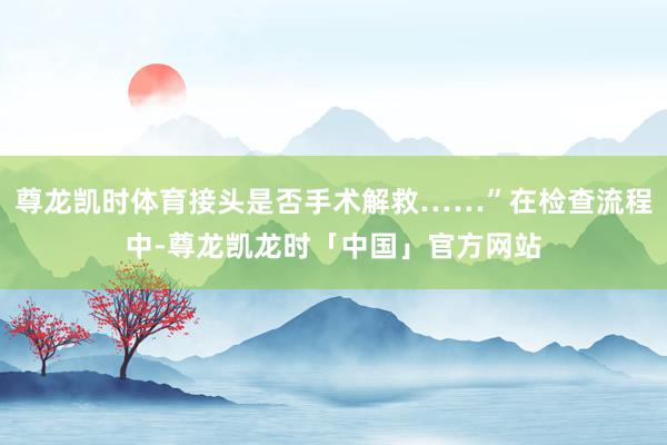 尊龙凯时体育接头是否手术解救……”在检查流程中-尊龙凯龙时「中国」官方网站
