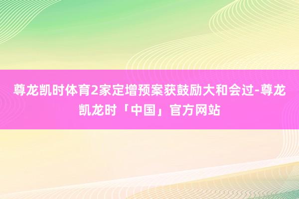 尊龙凯时体育2家定增预案获鼓励大和会过-尊龙凯龙时「中国」官方网站
