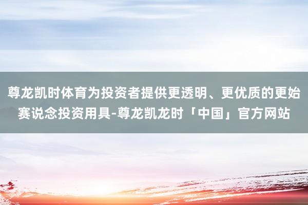 尊龙凯时体育为投资者提供更透明、更优质的更始赛说念投资用具-尊龙凯龙时「中国」官方网站