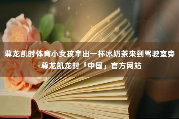 尊龙凯时体育小女孩拿出一杯冰奶茶来到驾驶室旁-尊龙凯龙时「中国」官方网站