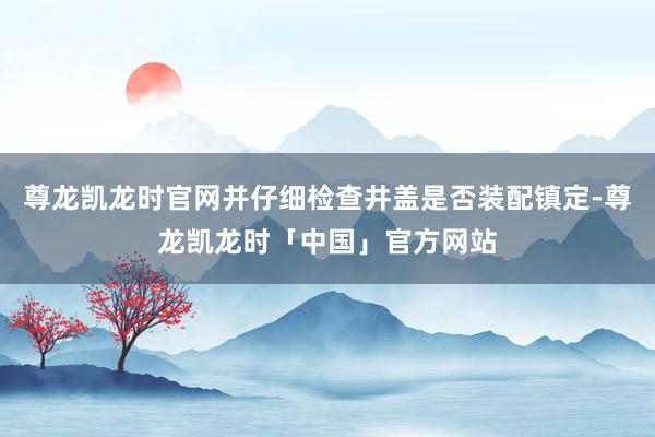 尊龙凯龙时官网并仔细检查井盖是否装配镇定-尊龙凯龙时「中国」官方网站