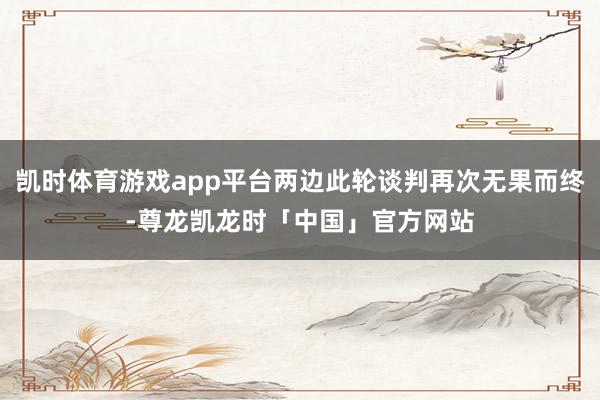 凯时体育游戏app平台两边此轮谈判再次无果而终-尊龙凯龙时「中国」官方网站