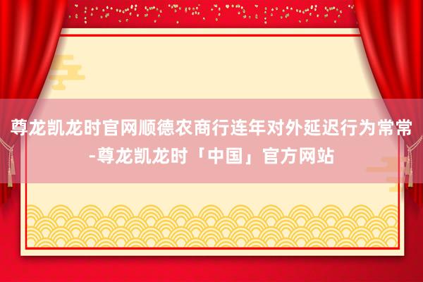尊龙凯龙时官网顺德农商行连年对外延迟行为常常-尊龙凯龙时「中国」官方网站