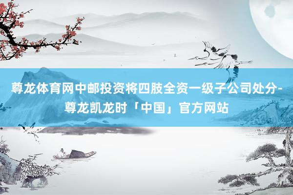 尊龙体育网中邮投资将四肢全资一级子公司处分-尊龙凯龙时「中国」官方网站