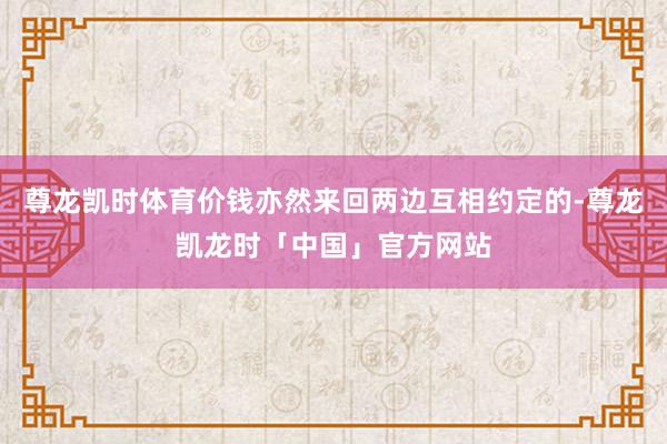 尊龙凯时体育价钱亦然来回两边互相约定的-尊龙凯龙时「中国」官方网站