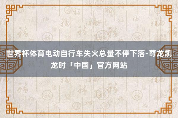 世界杯体育电动自行车失火总量不停下落-尊龙凯龙时「中国」官方网站