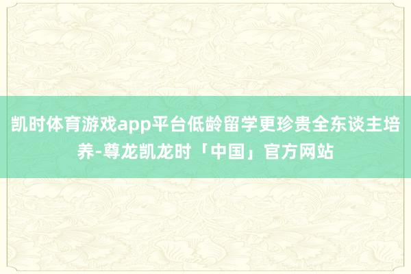 凯时体育游戏app平台低龄留学更珍贵全东谈主培养-尊龙凯龙时「中国」官方网站