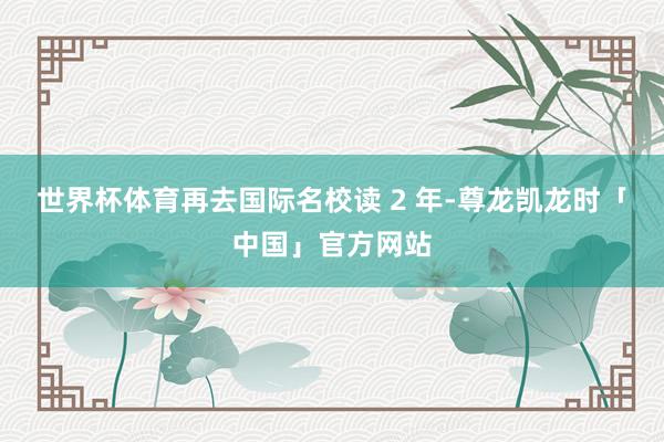 世界杯体育再去国际名校读 2 年-尊龙凯龙时「中国」官方网站