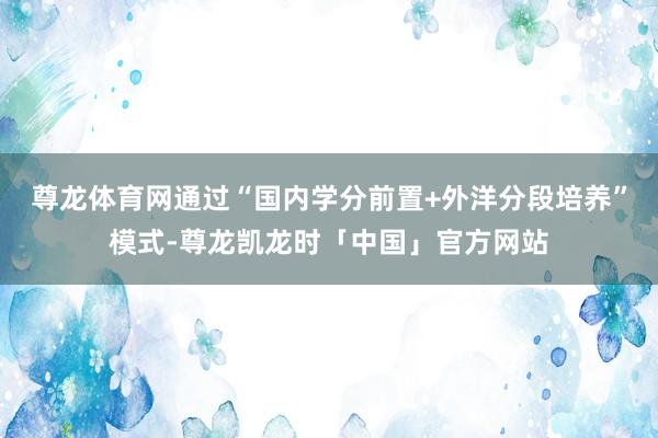 尊龙体育网通过“国内学分前置+外洋分段培养”模式-尊龙凯龙时「中国」官方网站