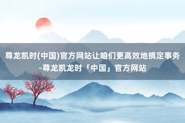 尊龙凯时(中国)官方网站让咱们更高效地搞定事务-尊龙凯龙时「中国」官方网站