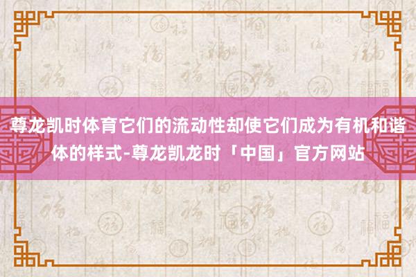 尊龙凯时体育它们的流动性却使它们成为有机和谐体的样式-尊龙凯龙时「中国」官方网站