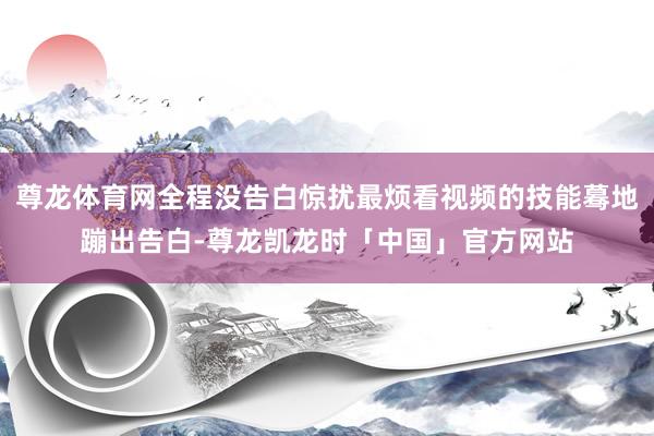 尊龙体育网全程没告白惊扰最烦看视频的技能蓦地蹦出告白-尊龙凯龙时「中国」官方网站