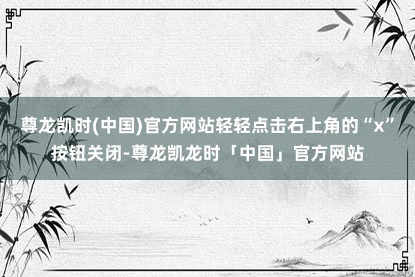 尊龙凯时(中国)官方网站轻轻点击右上角的“x”按钮关闭-尊龙凯龙时「中国」官方网站