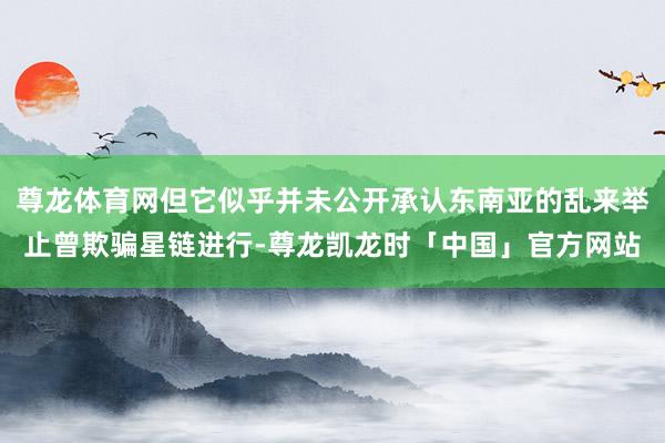 尊龙体育网但它似乎并未公开承认东南亚的乱来举止曾欺骗星链进行-尊龙凯龙时「中国」官方网站