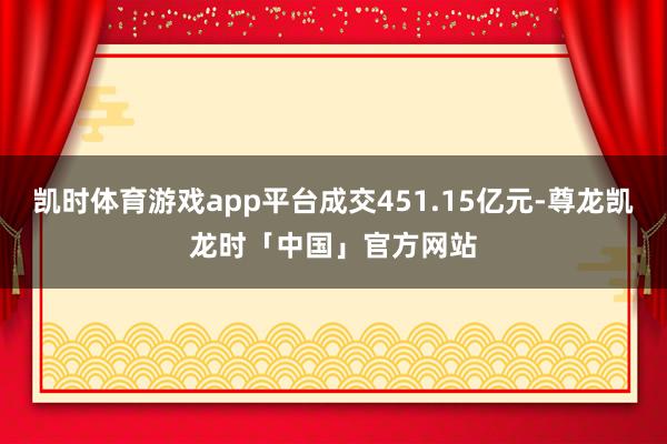 凯时体育游戏app平台成交451.15亿元-尊龙凯龙时「中国」官方网站