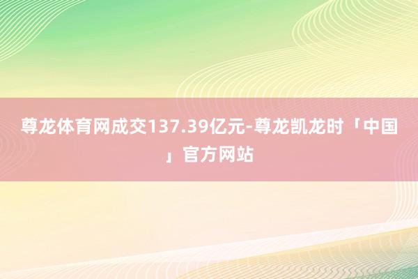 尊龙体育网成交137.39亿元-尊龙凯龙时「中国」官方网站