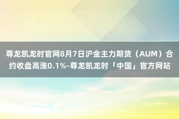 尊龙凯龙时官网8月7日沪金主力期货（AUM）合约收盘高涨0.1%-尊龙凯龙时「中国」官方网站