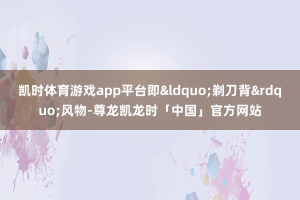 凯时体育游戏app平台即&ldquo;剃刀背&rdquo;风物-尊龙凯龙时「中国」官方网站