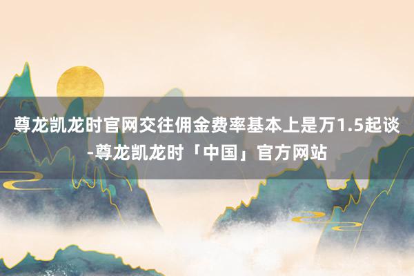 尊龙凯龙时官网交往佣金费率基本上是万1.5起谈-尊龙凯龙时「中国」官方网站