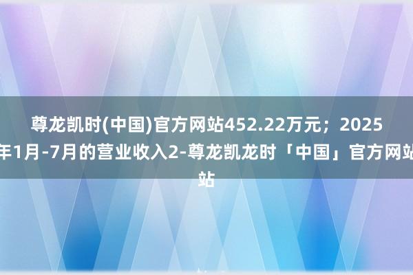 尊龙凯时(中国)官方网站452.22万元；2025年1月-7月的营业收入2-尊龙凯龙时「中国」官方网站