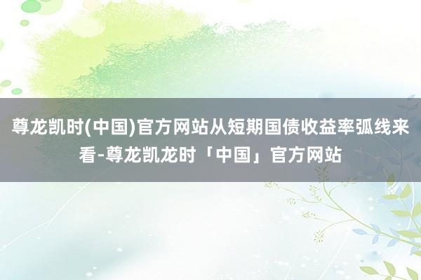 尊龙凯时(中国)官方网站从短期国债收益率弧线来看-尊龙凯龙时「中国」官方网站