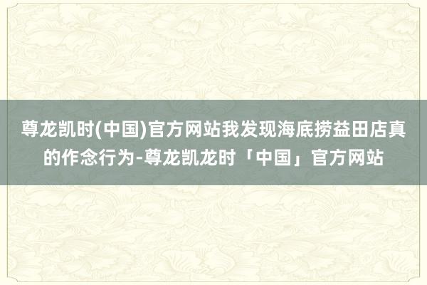 尊龙凯时(中国)官方网站我发现海底捞益田店真的作念行为-尊龙凯龙时「中国」官方网站