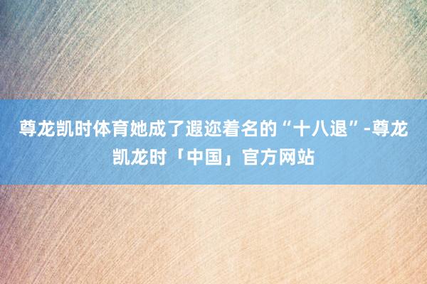 尊龙凯时体育她成了遐迩着名的“十八退”-尊龙凯龙时「中国」官方网站