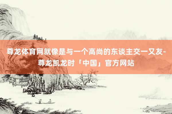 尊龙体育网就像是与一个高尚的东谈主交一又友-尊龙凯龙时「中国」官方网站