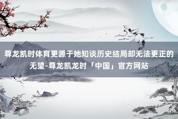 尊龙凯时体育更源于她知谈历史结局却无法更正的无望-尊龙凯龙时「中国」官方网站
