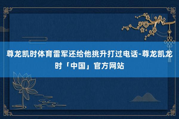 尊龙凯时体育雷军还给他挑升打过电话-尊龙凯龙时「中国」官方网站