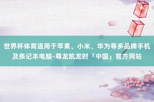世界杯体育适用于苹果、小米、华为等多品牌手机及条记本电脑-尊龙凯龙时「中国」官方网站