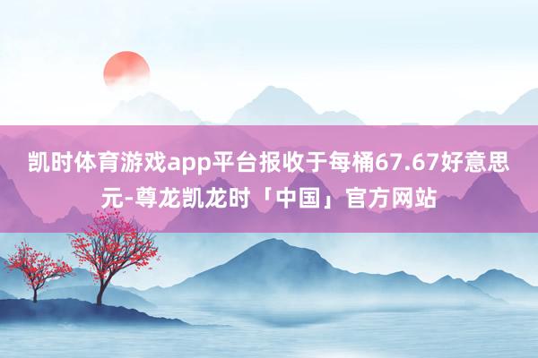 凯时体育游戏app平台报收于每桶67.67好意思元-尊龙凯龙时「中国」官方网站