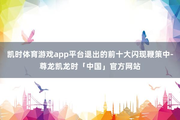 凯时体育游戏app平台退出的前十大闪现鞭策中-尊龙凯龙时「中国」官方网站