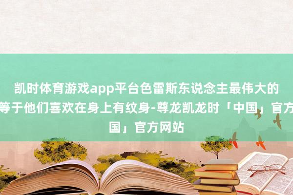凯时体育游戏app平台色雷斯东说念主最伟大的少许等于他们喜欢在身上有纹身-尊龙凯龙时「中国」官方网站