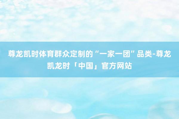 尊龙凯时体育群众定制的“一家一团”品类-尊龙凯龙时「中国」官方网站