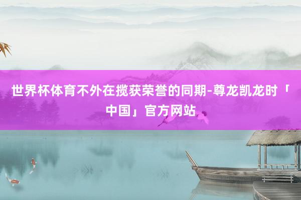 世界杯体育不外在揽获荣誉的同期-尊龙凯龙时「中国」官方网站