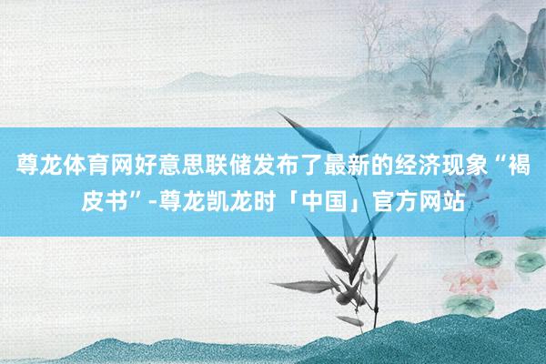 尊龙体育网好意思联储发布了最新的经济现象“褐皮书”-尊龙凯龙时「中国」官方网站