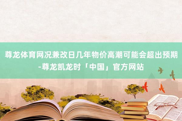尊龙体育网况兼改日几年物价高潮可能会超出预期-尊龙凯龙时「中国」官方网站