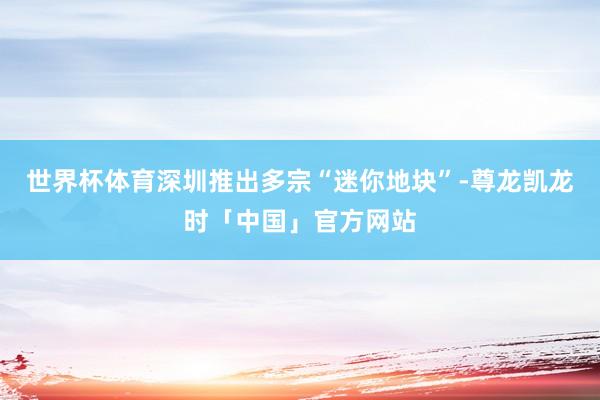 世界杯体育深圳推出多宗“迷你地块”-尊龙凯龙时「中国」官方网站